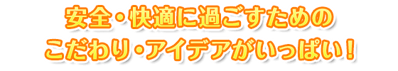 安全・快適に過ごすためのこだわり・アイデアがいっぱい！
