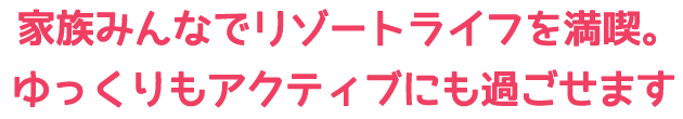 家族みんなでリゾートライフを満喫。ゆっくりもアクティブにも過ごせます