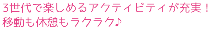 3世代で楽しめるアクティビティが充実！移動も休憩もラクラク♪