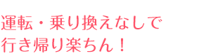 運転・乗り換えなしで行き帰り楽ちん！