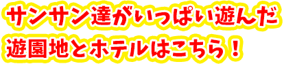 サンサン達がいっぱい遊んだ遊園地とホテルはこちら！