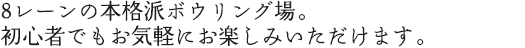 8レーンの本格派ボウリング場。	初心者でもお気軽にお楽しみいただけます。